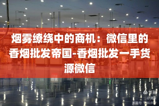 烟雾缭绕中的商机：微信里的香烟批发帝国-香烟批发一手货源微信