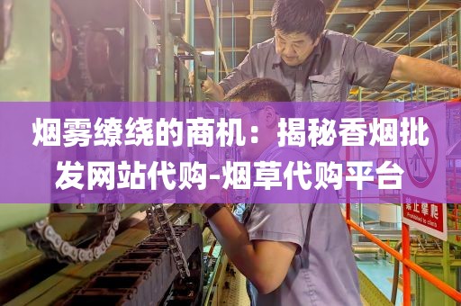 烟雾缭绕的商机：揭秘香烟批发网站代购-烟草代购平台