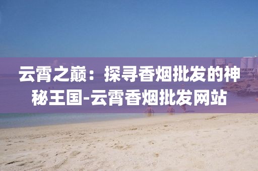 云霄之巅：探寻香烟批发的神秘王国-云霄香烟批发网站