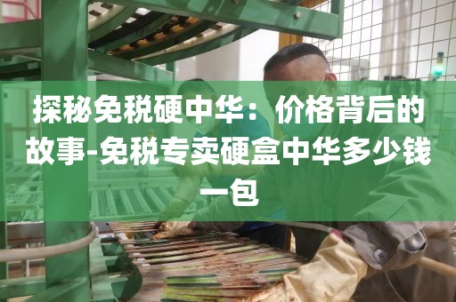 探秘免税硬中华：价格背后的故事-免税专卖硬盒中华多少钱一包