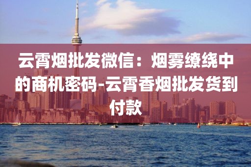 云霄烟批发微信：烟雾缭绕中的商机密码-云霄香烟批发货到付款