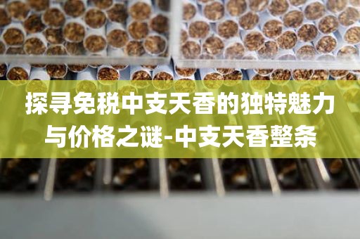 探寻免税中支天香的独特魅力与价格之谜-中支天香整条