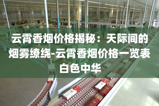 云霄香烟价格揭秘：天际间的烟雾缭绕-云霄香烟价格一览表白色中华