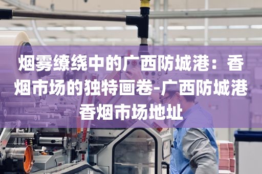 烟雾缭绕中的广西防城港：香烟市场的独特画卷-广西防城港香烟市场地址