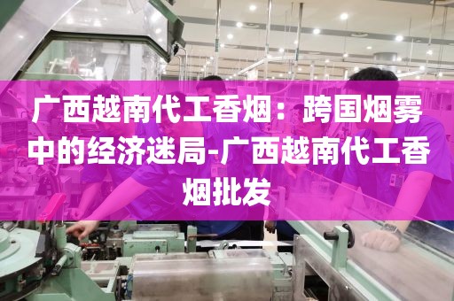 广西越南代工香烟：跨国烟雾中的经济迷局-广西越南代工香烟批发