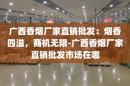 广西香烟厂家直销批发：烟香四溢，商机无限-广西香烟厂家直销批发市场在哪