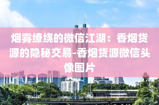 烟雾缭绕的微信江湖：香烟货源的隐秘交易-香烟货源微信头像图片