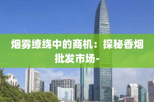 烟雾缭绕中的商机：探秘香烟批发市场-