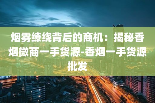 烟雾缭绕背后的商机：揭秘香烟微商一手货源-香烟一手货源批发