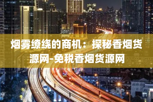 烟雾缭绕的商机：探秘香烟货源网-免税香烟货源网