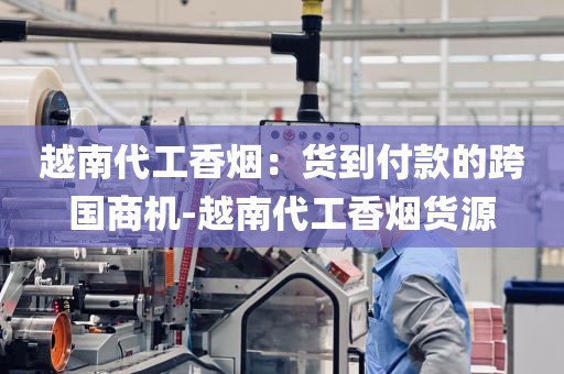 越南代工香烟：货到付款的跨国商机-越南代工香烟货源