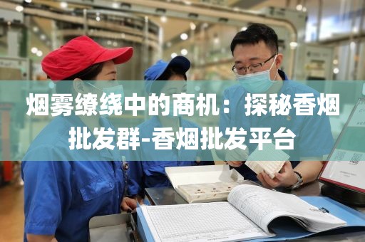 烟雾缭绕中的商机：探秘香烟批发群-香烟批发平台