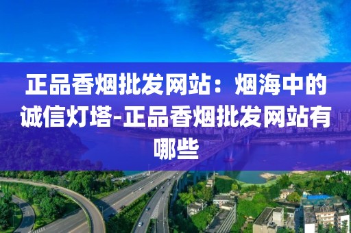 正品香烟批发网站：烟海中的诚信灯塔-正品香烟批发网站有哪些