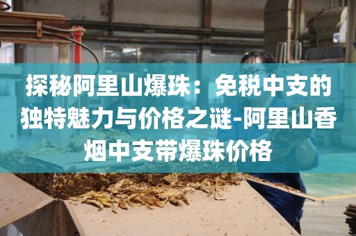 探秘阿里山爆珠：免税中支的独特魅力与价格之谜-阿里山香烟中支带爆珠价格