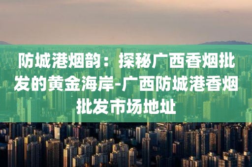 防城港烟韵：探秘广西香烟批发的黄金海岸-广西防城港香烟批发市场地址