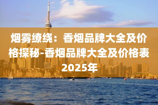 烟雾缭绕：香烟品牌大全及价格探秘-香烟品牌大全及价格表2025年