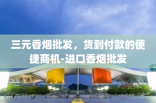 三元香烟批发，货到付款的便捷商机-进口香烟批发