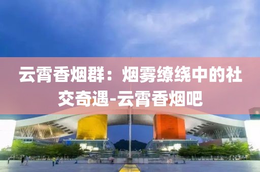 云霄香烟群：烟雾缭绕中的社交奇遇-云霄香烟吧
