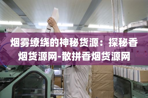 烟雾缭绕的神秘货源：探秘香烟货源网-散拼香烟货源网