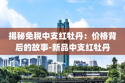 揭秘免税中支红牡丹：价格背后的故事-新品中支红牡丹