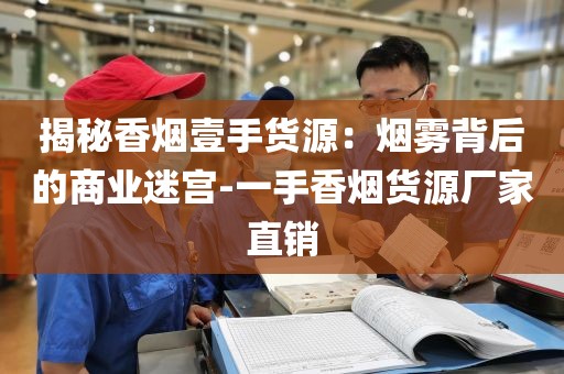 揭秘香烟壹手货源：烟雾背后的商业迷宫-一手香烟货源厂家直销