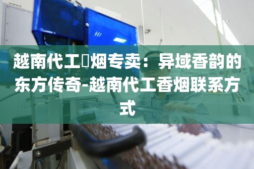 越南代工稥烟专卖：异域香韵的东方传奇-越南代工香烟联系方式