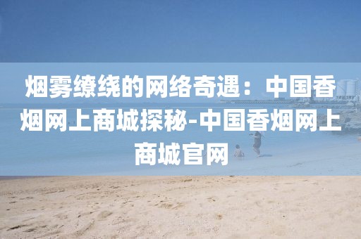 烟雾缭绕的网络奇遇：中国香烟网上商城探秘-中国香烟网上商城官网