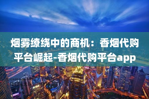 烟雾缭绕中的商机：香烟代购平台崛起-香烟代购平台app