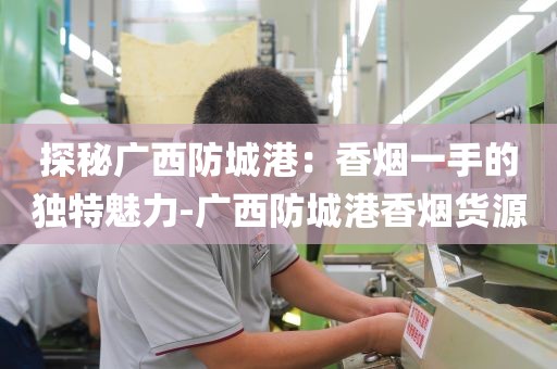 探秘广西防城港：香烟一手的独特魅力-广西防城港香烟货源