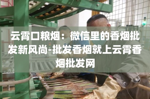 云霄口粮烟：微信里的香烟批发新风尚-批发香烟就上云霄香烟批发网