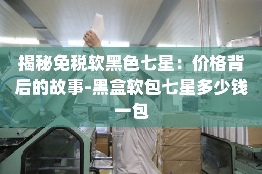 揭秘免税软黑色七星：价格背后的故事-黑盒软包七星多少钱一包