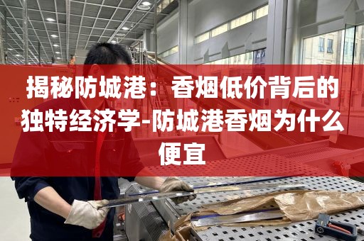 揭秘防城港：香烟低价背后的独特经济学-防城港香烟为什么便宜