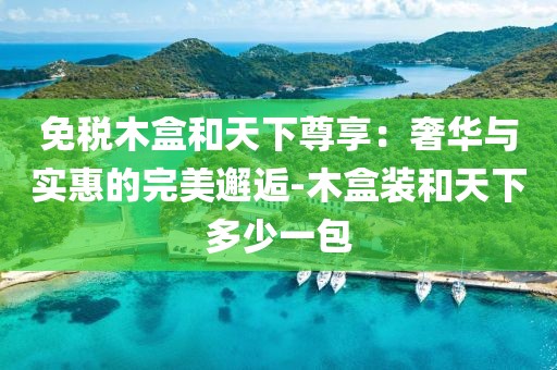 免税木盒和天下尊享：奢华与实惠的完美邂逅-木盒装和天下多少一包