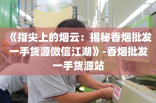 《指尖上的烟云：揭秘香烟批发一手货源微信江湖》-香烟批发一手货源站
