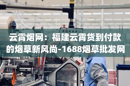 云霄烟网：福建云霄货到付款的烟草新风尚-1688烟草批发网