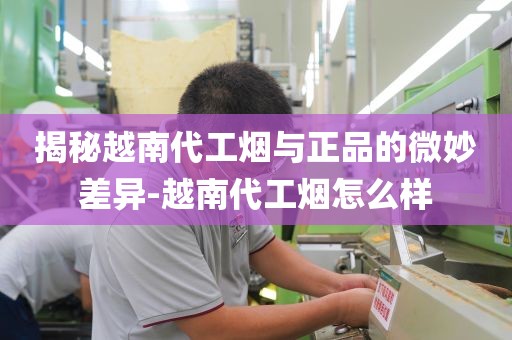 揭秘越南代工烟与正品的微妙差异-越南代工烟怎么样