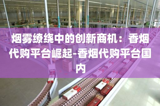 烟雾缭绕中的创新商机：香烟代购平台崛起-香烟代购平台国内