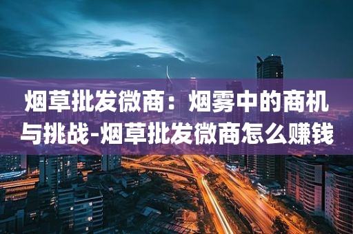 烟草批发微商：烟雾中的商机与挑战-烟草批发微商怎么赚钱