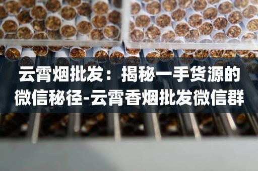 云霄烟批发：揭秘一手货源的微信秘径-云霄香烟批发微信群