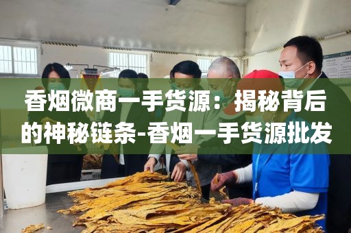 香烟微商一手货源：揭秘背后的神秘链条-香烟一手货源批发