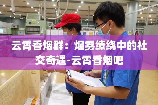 云霄香烟群：烟雾缭绕中的社交奇遇-云霄香烟吧