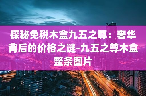 探秘免税木盒九五之尊：奢华背后的价格之谜-九五之尊木盒整条图片