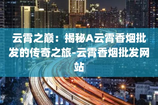 云霄之巅：揭秘A云霄香烟批发的传奇之旅-云霄香烟批发网站