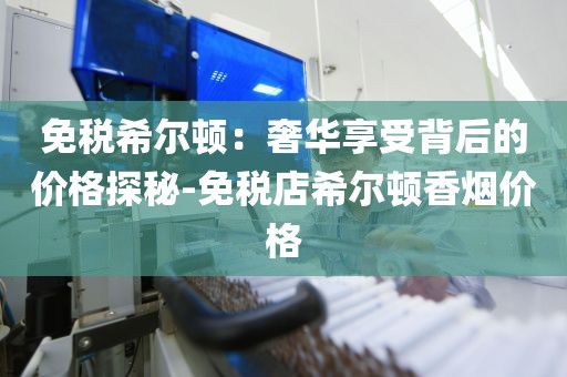 免税希尔顿：奢华享受背后的价格探秘-免税店希尔顿香烟价格