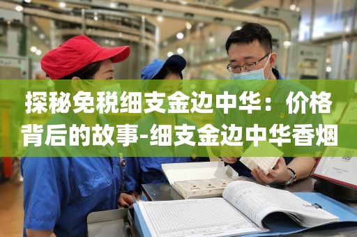 探秘免税细支金边中华：价格背后的故事-细支金边中华香烟