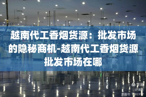 越南代工香烟货源：批发市场的隐秘商机-越南代工香烟货源批发市场在哪