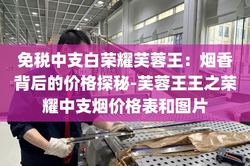 免税中支白荣耀芙蓉王：烟香背后的价格探秘-芙蓉王王之荣耀中支烟价格表和图片