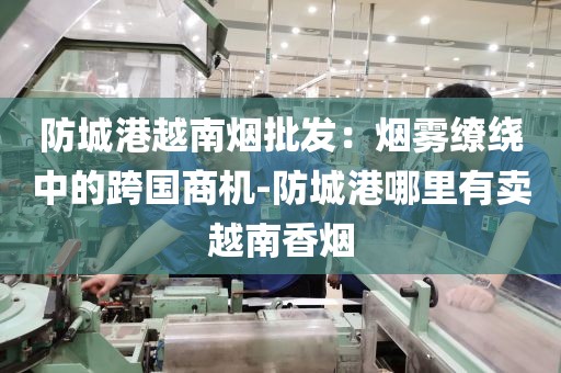 防城港越南烟批发：烟雾缭绕中的跨国商机-防城港哪里有卖越南香烟