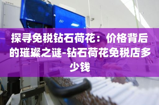 探寻免税钻石荷花：价格背后的璀璨之谜-钻石荷花免税店多少钱