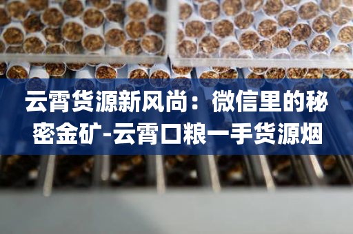 云霄货源新风尚：微信里的秘密金矿-云霄口粮一手货源烟